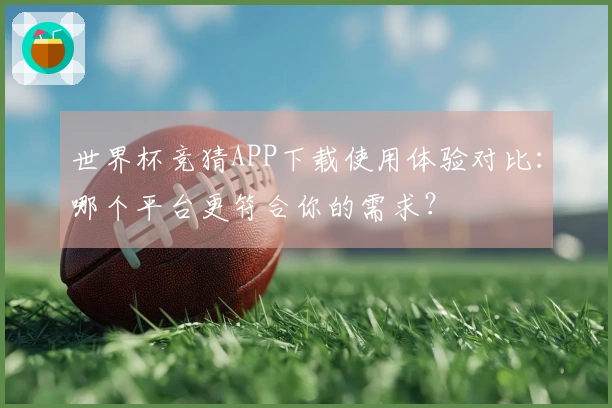世界杯竞猜APP下载使用体验对比：哪个平台更符合你的需求？
